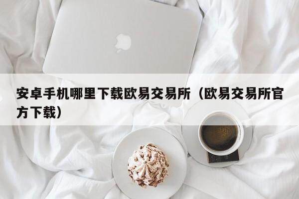 安卓手机哪里下载欧易交易所（欧易交易所官方下载）-第1张图片-欧易下载