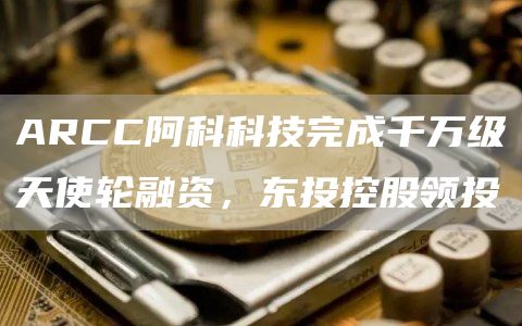 ARCC阿科科技完成千万级天使轮融资，东投控股领投1