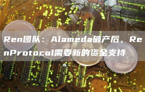 Ren团队：Alameda破产后，RenProtocol需要新的资金支持1