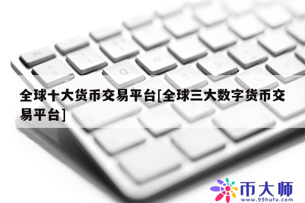 全球十大货币交易平台[全球三大数字货币交易平台]1
