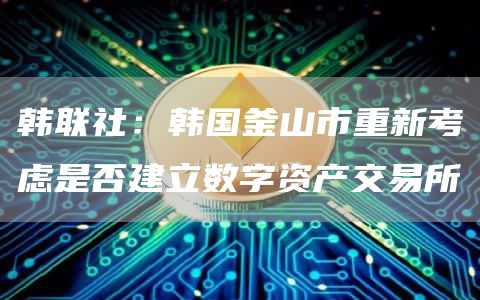 韩联社：韩国釜山市重新考虑是否建立数字资产交易所1