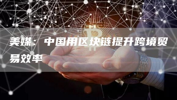 美媒：中国用区块链提升跨境贸易效率1