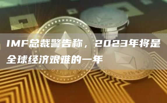 IMF总裁警告称，2023年将是全球经济艰难的一年1