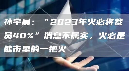 孙宇晨：“2023年火必将裁员40%”消息不属实，火必是熊市里的一把火1