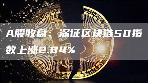 A股收盘：深证区块链50指数上涨2.84%1