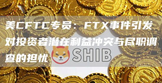 美CFTC专员：FTX事件引发对投资者潜在利益冲突与尽职调查的担忧1