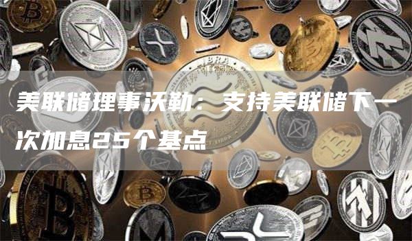 美联储理事沃勒：支持美联储下一次加息25个基点1