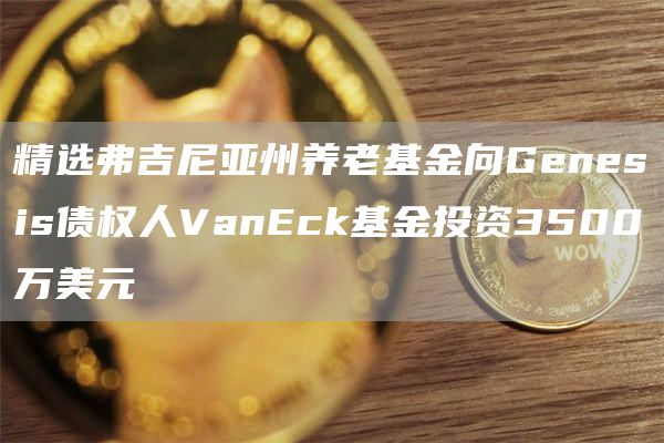精选弗吉尼亚州养老基金向Genesis债权人VanEck基金投资3500万美元1