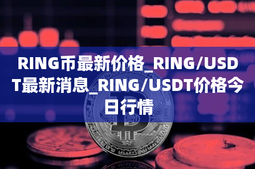 RING币最新价格_RING/USDT最新消息_RING/USDT价格今日行情1