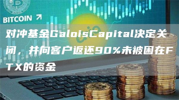 对冲基金GaloisCapital决定关闭，并向客户返还90%未被困在FTX的资金1