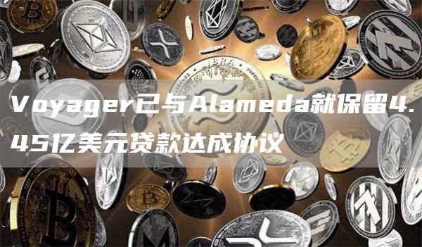 Voyager已与Alameda就保留4.45亿美元贷款达成协议1