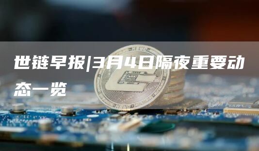 世链早报|3月4日隔夜重要动态一览1