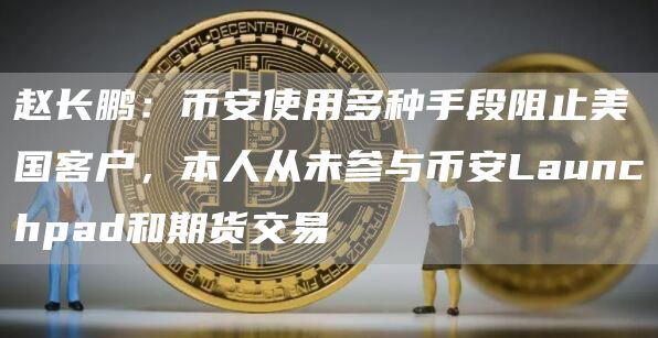 赵长鹏：币安使用多种手段阻止美国客户，本人从未参与币安Launchpad和期货交易1