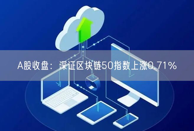 A股收盘：深证区块链50指数上涨0.71%-第1张图片-欧意下载