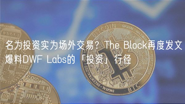 名为投资实为场外交易？Th Block再度发文爆料DWF Labs的「投资」行径