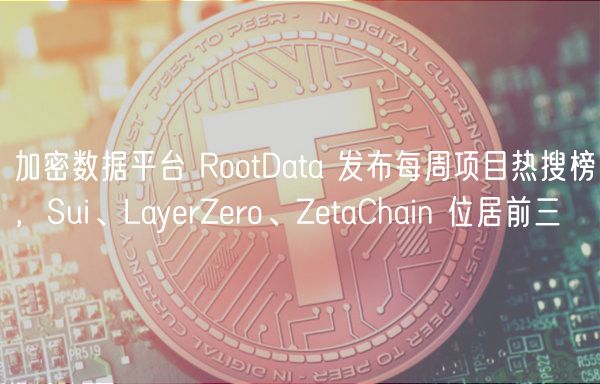 加密数据平台 RootData 发布每周项目热搜榜，Sui、LayrZro、ZtaChain 位居前三