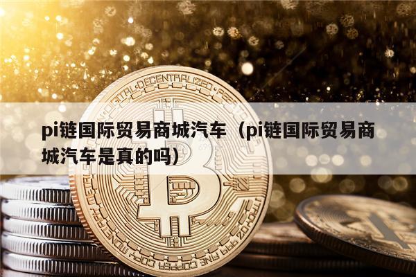 pi链国际贸易商城汽车（pi链国际贸易商城汽车是真的吗）-第1张图片-欧意下载